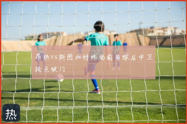 昂热vs斯图加特终场前角球后中卫抢点破门